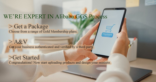 WE’RE EXPERT IN Alibaba GGS Process. 1. Get a Package (Choose from a range of Gold Membership plans.) 2. A&V (Get your business authenticated and verified by a third party.) 3. Get Started Congratulations! (Now start uploading products and design your minisite.)